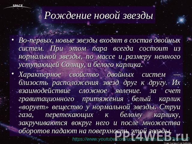 Рождение новой звезды Во-первых, новые звезды входят в состав двойных систем. При этом пара всегда состоит из нормальной звезды, по массе и размеру немного уступающей Солнцу, и белого карлика. Характерное свойство двойных систем — близость расположе…