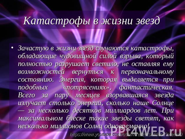 Катастрофы в жизни звезд Зачастую в жизни звезд случаются катастрофы, обладающие чудовищной силой взрыва, который полностью разрушает светило, не оставляя ему возможностей вернуться к первоначальному состоянию. Энергия, которая выделяется при подобн…