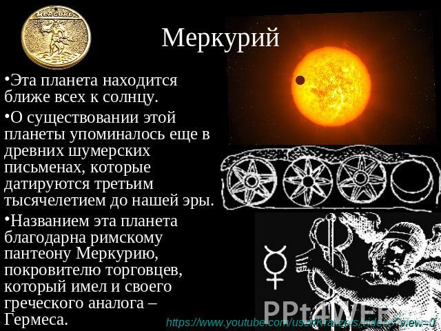 Меркурий Эта планета находится ближе всех к солнцу. О существовании этой планеты упоминалось еще в древних шумерских письменах, которые датируются третьим тысячелетием до нашей эры. Названием эта планета благодарна римскому пантеону Меркурию, покров…