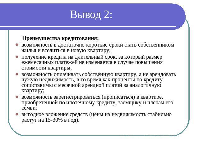 Вывод 2: Преимущества кредитования: возможность в достаточно короткие сроки стать собственником жилья и вселиться в новую квартиру; получение кредита на длительный срок, за который размер ежемесячных платежей не изменяется в случае повышения стоимос…