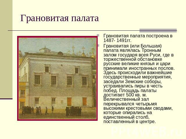 Грановитая палата Грановитая палата построена в 1487- 1491гг. Грановитая (или Большая) палата являлась Тронным залом государя всея Руси, где в торжественной обстановке русские великие князья и цари принимали иностранных послов. Здесь происходили важ…