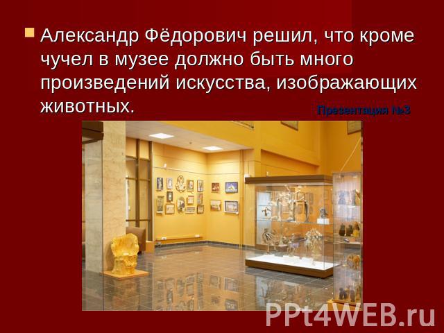 Александр Фёдорович решил, что кроме чучел в музее должно быть много произведений искусства, изображающих животных. Презентация №3