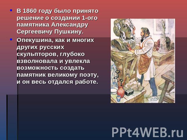 В 1860 году было принято решение о создании 1-ого памятника Александру Сергеевичу Пушкину. Опекушина, как и многих других русских скульпторов, глубоко взволновала и увлекла возможность создать памятник великому поэту, и он весь отдался работе.