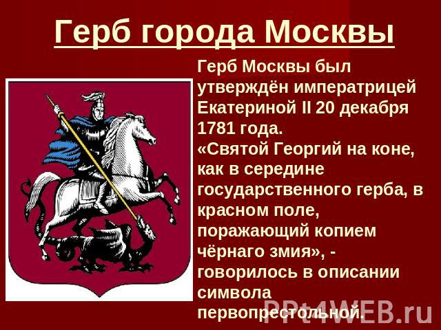 Герб города Москвы Герб Москвы был утверждён императрицей Екатериной II 20 декабря 1781 года. «Святой Георгий на коне, как в середине государственного герба, в красном поле, поражающий копием чёрнаго змия», - говорилось в описании символа первопрест…