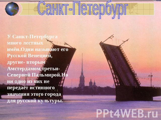 Санкт-Петербург У Санкт-Петербурга много лестных имён.Одни называют его Русской Венецией, другие- вторым Амстердамом,третьи-Северной Пальмирой.Но ни одно из них не передаёт истинного значения этого города для русской культуры.