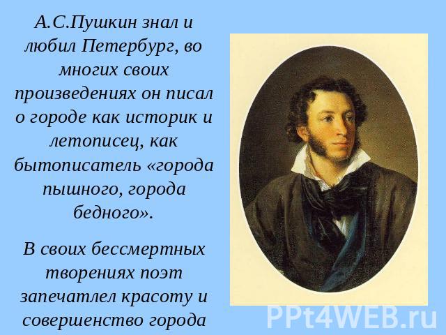 А.С.Пушкин знал и любил Петербург, во многих своих произведениях он писал о городе как историк и летописец, как бытописатель «города пышного, города бедного». В своих бессмертных творениях поэт запечатлел красоту и совершенство города на Неве, созда…