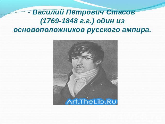 - Василий Петрович Стасов (1769-1848 г.г.) один из основоположников русского ампира.