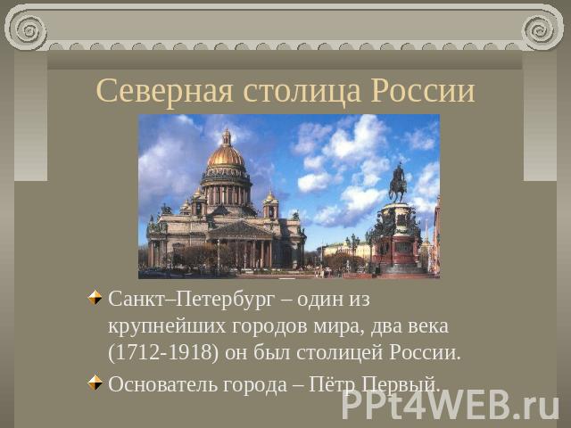 Северная столица России Санкт–Петербург – один из крупнейших городов мира, два века (1712-1918) он был столицей России. Основатель города – Пётр Первый.