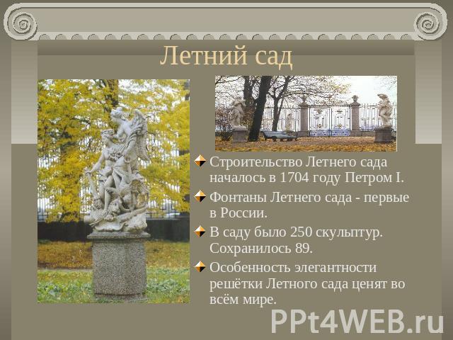 Летний сад Строительство Летнего сада началось в 1704 году Петром I. Фонтаны Летнего сада - первые в России. В саду было 250 скульптур. Сохранилось 89. Особенность элегантности решётки Летного сада ценят во всём мире.