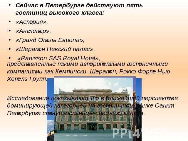 Сейчас в Петербурге действуют пять гостиниц высокого класса: «Астория», «Англетер», «Гранд Отель Европа», «Шератон Невский палас», «Radisson SAS Royal Hotel», представленные такими авторитетными гостиничными компаниями как Кемпински, Шератон, Рокко …
