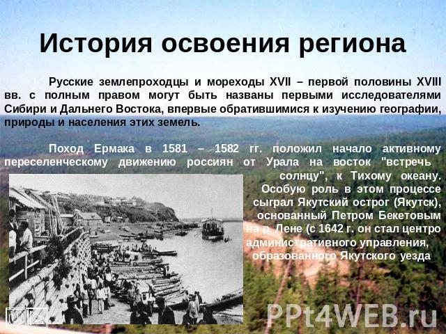 История освоения региона Русские землепроходцы и мореходы XVII – первой половины XVIII вв. с полным правом могут быть названы первыми исследователями Сибири и Дальнего Востока, впервые обратившимися к изучению географии, природы и населения этих зем…