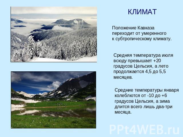 КЛИМАТ Положение Кавказа переходит от умеренного к субтропическому климату. Средняя температура июля всюду превышает +20 градусов Цельсия, а лето продолжается 4,5 до 5,5 месяцев. Средние температуры января колеблются от -10 до +6 градусов Цельсия, а…
