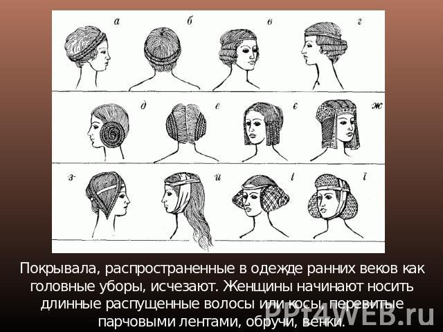 Покрывала, распространенные в одежде ранних веков как головные уборы, исчезают. Женщины начинают носить длинные распущенные волосы или косы, перевитые парчовыми лентами, обручи, венки.