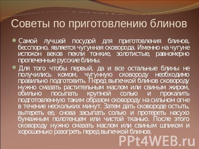 Советы по приготовлению блинов Самой лучшей посудой для приготовления блинов, бесспорно, является чугунная сковорода. Именно на чугуне испокон веков пекли тонкие, золотистые, равномерно пропеченные русские блины. Для того чтобы первый, да и все оста…