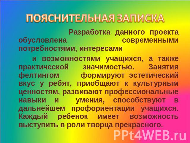 ПОЯСНИТЕЛЬНАЯ ЗАПИСКА Разработка данного проекта обусловлена современными потребностями, интересами и возможностями учащихся, а также практической значимостью. Занятия фелтингом формируют эстетический вкус у ребят, приобщают к культурным ценностям, …