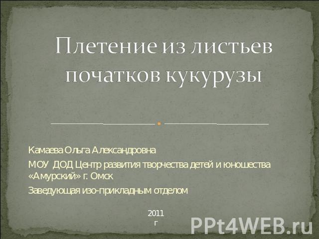 Плетение из листьев початков кукурузы Камаева Ольга Александровна МОУ ДОД Центр развития творчества детей и юношества «Амурский» г. Омск Заведующая изо-прикладным отделом 2011 г