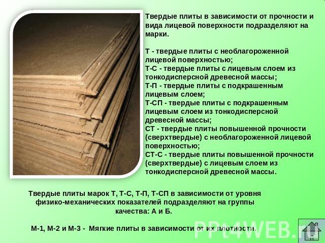 Твердые плиты в зависимости от прочности и вида лицевой поверхности подразделяют на марки.   Т - твердые плиты с необлагороженной лицевой поверхностью; Т-С - твердые плиты с лицевым слоем из тонкодисперсной древесной массы; Т-П - твердые плиты с под…