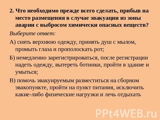 2. Что необходимо прежде всего сделать, прибыв на место размещения в случае эвакуации из зоны аварии с выбросом химически опасных веществ? Выберите ответ: А) снять верхнюю одежду, принять душ с мылом, промыть глаза и прополоскать рот; Б) немедленно …