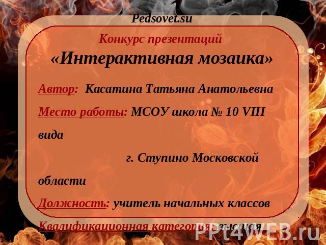 Pedsovet.su Конкурс презентаций «Интерактивная мозаика» Автор: Касатина Татьяна Анатольевна Место работы: МСОУ школа № 10 VIII вида г. Ступино Московской области Должность: учитель начальных классов Квалификационная категория: высшая