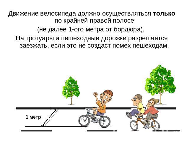 Движение велосипеда должно осуществляться только по крайней правой полосе (не далее 1-ого метра от бордюра). На тротуары и пешеходные дорожки разрешается заезжать, если это не создаст помех пешеходам.