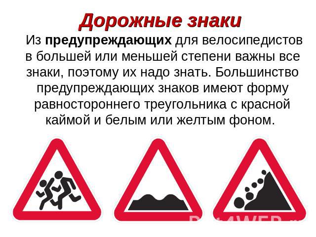 Дорожные знаки Из предупреждающих для велосипедистов в большей или меньшей степени важны все знаки, поэтому их надо знать. Большинство предупреждающих знаков имеют форму равностороннего треугольника с красной каймой и белым или желтым фоном.