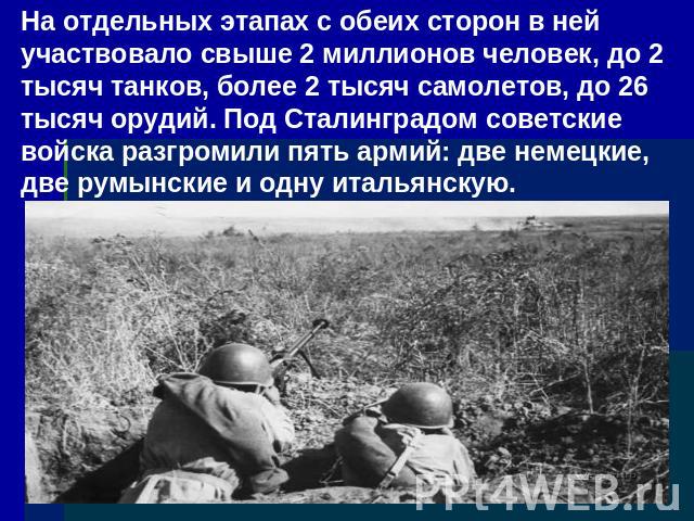 На отдельных этапах с обеих сторон в ней участвовало свыше 2 миллионов человек, до 2 тысяч танков, более 2 тысяч самолетов, до 26 тысяч орудий. Под Сталинградом советские войска разгромили пять армий: две немецкие, две румынские и одну итальянскую.