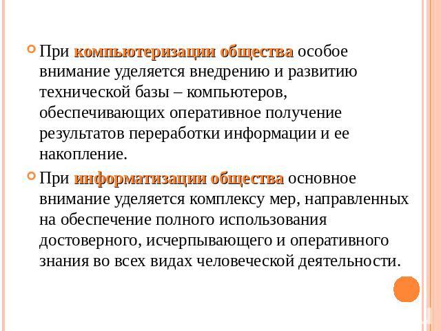 При компьютеризации общества особое внимание уделяется внедрению и развитию технической базы – компьютеров, обеспечивающих оперативное получение результатов переработки информации и ее накопление. При информатизации общества основное внимание уделяе…