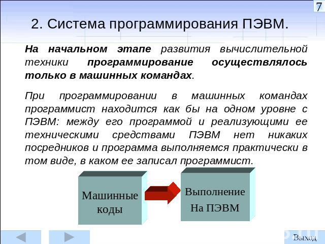 2. Система программирования ПЭВМ. На начальном этапе развития вычислительной техники программирование осуществлялось только в машинных командах. При программировании в машинных командах программист находится как бы на одном уровне с ПЭВМ: между его …