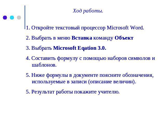 Ход работы. 1. Откройте текстовый процессор Microsoft Word. 2. Выбрать в меню Вставка команду Объект 3. Выбрать Microsoft Eqation 3.0. 4. Составить формулу с помощью наборов символов и шаблонов. 5. Ниже формулы в документе поясните обозначения, испо…