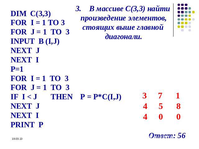 3. В массиве С(3,3) найти произведение элементов, стоящих выше главной диагонали. DIM C(3,3) FOR I = 1 TO 3 FOR J = 1 TO 3 INPUT B (I,J) NEXT J NEXT I P=1 FOR I = 1 TO 3 FOR J = 1 TO 3 IF I < J THEN P = P*C(I,J) NEXT J NEXT I PRINT P 3 7 1 4 5 8 4 0…