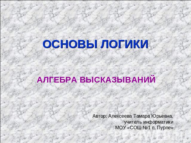 ОСНОВЫ ЛОГИКИ АЛГЕБРА ВЫСКАЗЫВАНИЙ Автор: Алексеева Тамара Юрьевна, учитель информатики МОУ «СОШ №1 п. Пурпе»