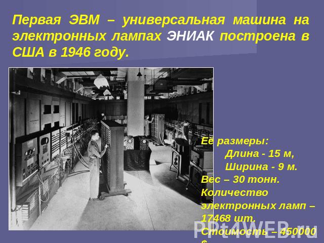Первая ЭВМ – универсальная машина на электронных лампах ЭНИАК построена в США в 1946 году. Её размеры: Длина - 15 м, Ширина - 9 м. Вес – 30 тонн. Количество электронных ламп – 17468 шт. Стоимость – 450000 $.
