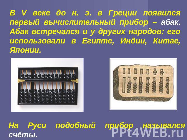 В V веке до н. э. в Греции появился первый вычислительный прибор – абак. Абак встречался и у других народов: его использовали в Египте, Индии, Китае, Японии. На Руси подобный прибор назывался счёты.