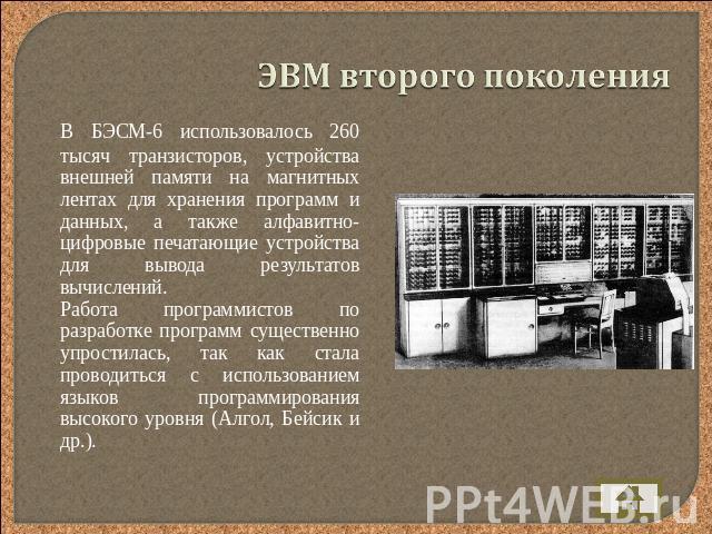 ЭВМ второго поколения В БЭСМ-6 использовалось 260 тысяч транзисторов, устройства внешней памяти на магнитных лентах для хранения программ и данных, а также алфавитно-цифровые печатающие устройства для вывода результатов вычислений. Работа программис…