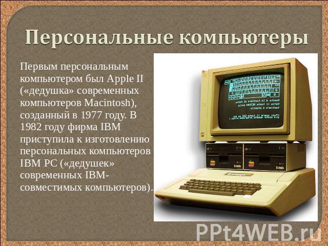 Персональные компьютеры Первым персональным компьютером был Аррle II («дедушка» современных компьютеров Маcintosh), созданный в 1977 году. В 1982 году фирма IBM приступила к изготовлению персональных компьютеров IВМ РС («дедушек» современных IВМ-сов…