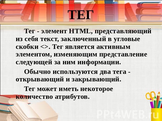 ТЕГ Тег - элемент HTML, представляющий из себя текст, заключенный в угловые скобки . Тег является активным элементом, изменяющим представление следующей за ним информации. Обычно используются два тега - открывающий и закрывающий. Тег может иметь нек…