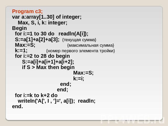 Program c3; var a:array[1..30] of integer; Max, S, i, k: integer; Begin for i:=1 to 30 do readln(A[i]); S:=a[1]+a[2]+a[3]; {текущая сумма} Max:=S; {максимальная сумма} k:=1; {номер первого элемента тройки} for i:=2 to 28 do begin S:=a[i]+a[i+1]+a[i+…