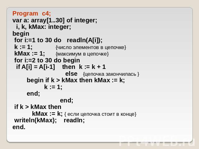 Program c4; var a: array[1..30] of integer; i, k, kMax: integer; begin for i:=1 to 30 do readln(A[i]); k := 1; {число элементов в цепочке} kMax := 1; {максимум в цепочке} for i:=2 to 30 do begin if A[i] = A[i-1] then k := k + 1 else {цепочка закончи…