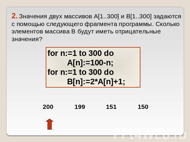 2. Значения двух массивов A[1..300] и B[1..300] задаются с помощью следующего фрагмента программы. Сколько элементов массива B будут иметь отрицательные значения? for n:=1 to 300 do A[n]:=100-n;for n:=1 to 300 do B[n]:=2*A[n]+1;