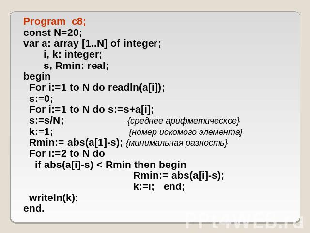 Program c8; const N=20; var a: array [1..N] of integer; i, k: integer; s, Rmin: real; begin For i:=1 to N do readln(a[i]); s:=0; For i:=1 to N do s:=s+a[i]; s:=s/N; {среднее арифметическое} k:=1; {номер искомого элемента} Rmin:= abs(a[1]-s); {минима…