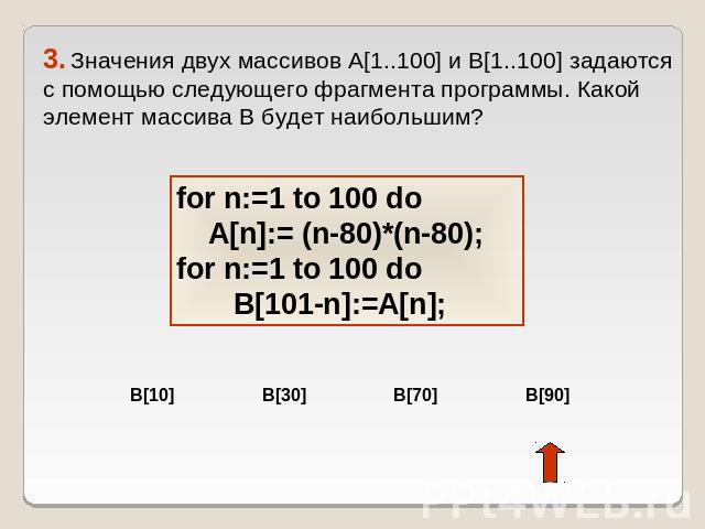 3. Значения двух массивов A[1..100] и B[1..100] задаются с помощью следующего фрагмента программы. Какой элемент массива B будет наибольшим? for n:=1 to 100 do A[n]:= (n-80)*(n-80); for n:=1 to 100 do B[101-n]:=A[n];