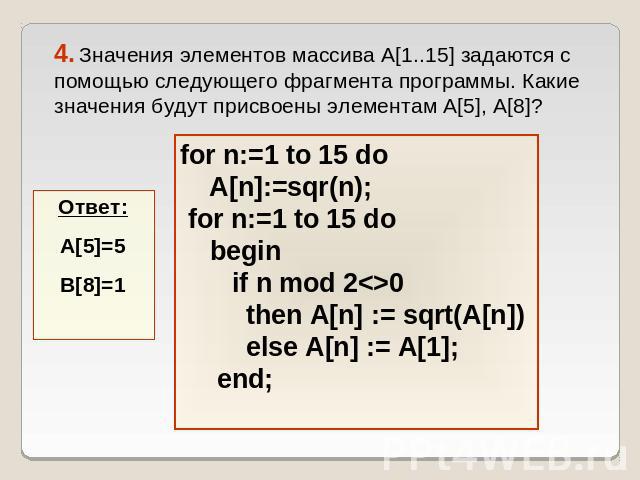 4. Значения элементов массива A[1..15] задаются с помощью следующего фрагмента программы. Какие значения будут присвоены элементам A[5], A[8]? for n:=1 to 15 do A[n]:=sqr(n); for n:=1 to 15 do begin if n mod 20 then А[n] := sqrt(A[n]) else A[n] := A…