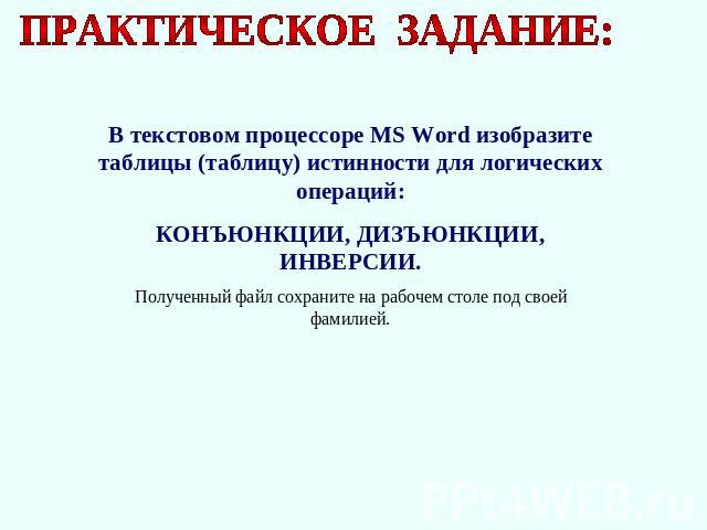 ПРАКТИЧЕСКОЕ ЗАДАНИЕ: В текстовом процессоре MS Word изобразите таблицы (таблицу) истинности для логических операций: КОНЪЮНКЦИИ, ДИЗЪЮНКЦИИ, ИНВЕРСИИ. Полученный файл сохраните на рабочем столе под своей фамилией.