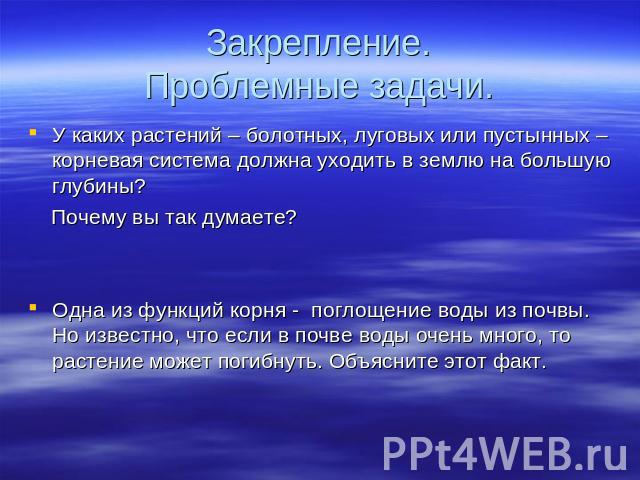 Закрепление.Проблемные задачи. У каких растений – болотных, луговых или пустынных – корневая система должна уходить в землю на большую глубины? Почему вы так думаете? Одна из функций корня - поглощение воды из почвы. Но известно, что если в почве во…