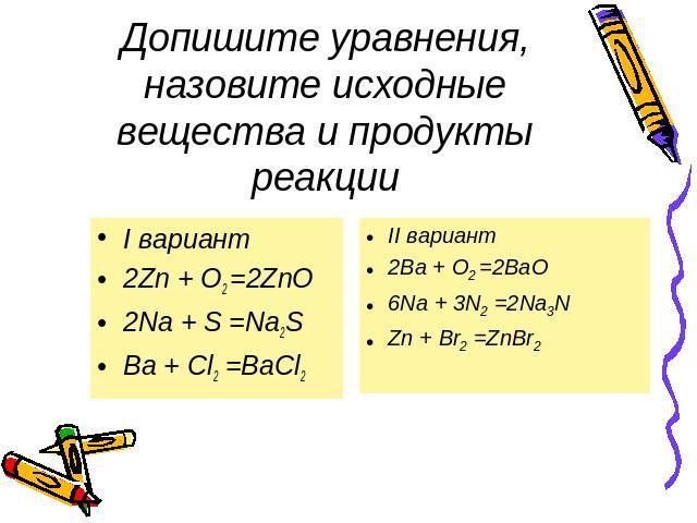 Допишите уравнения, назовите исходные вещества и продукты реакции I вариант 2Zn + O2 =2ZnO 2Na + S =Na2S Ba + Cl2 =BaCl2 II вариант 2Ba + O2 =2BaO 6Na + 3N2 =2Na3N Zn + Br2 =ZnBr2