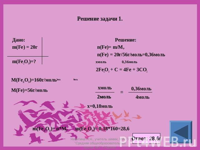 Решение задачи 1. Дано: Решение: m(Fe) = 20г n(Fe)= m/M, n(Fe) = 20г/56г/моль=0,36моль m(Fe2O3)=? хмоль 0,36моль 2Fe2O3 + C = 4Fe + 3CO2 2моль 4моль Никитина Н.Н., учитель химии, МАОУ 