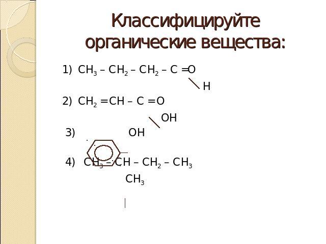 Классифицируйте органические вещества: 1) СН3 – СН2 – СН2 – С =О Н 2) СН2 = СН – С = О ОН 3) ОН 4) СН3 – СН – СН2 – СН3 СН3