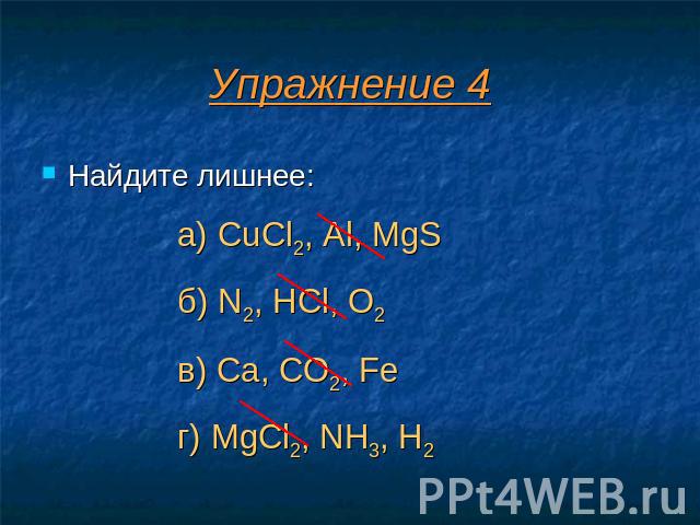 Упражнение 4 Найдите лишнее: а) CuCl2, Al, MgS б) N2, HCl, O2 в) Ca, CO2, Fe г) MgCl2, NH3, H2