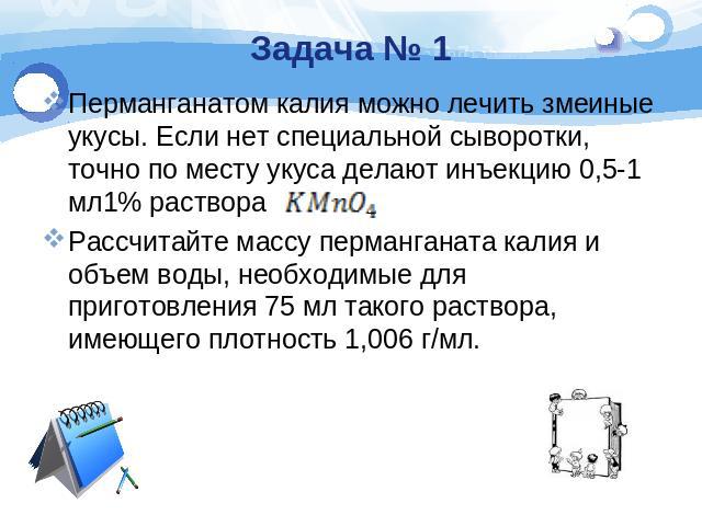 Задача № 1 Перманганатом калия можно лечить змеиные укусы. Если нет специальной сыворотки, точно по месту укуса делают инъекцию 0,5-1 мл1% раствора Рассчитайте массу перманганата калия и объем воды, необходимые для приготовления 75 мл такого раствор…