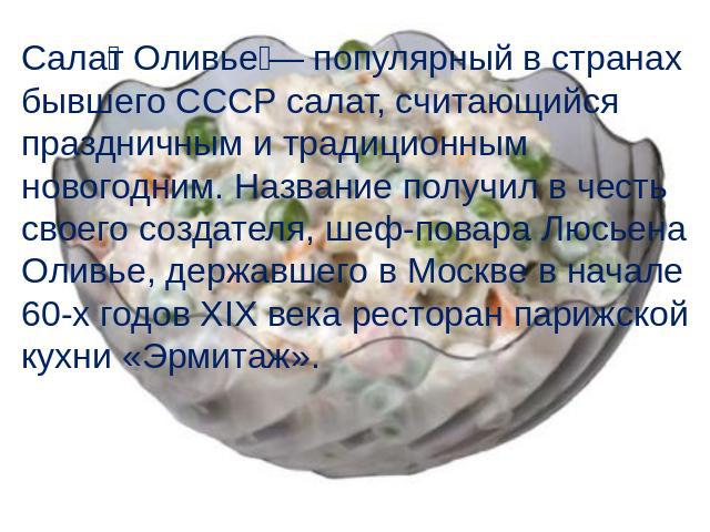 Салат Оливье — популярный в странах бывшего СССР салат, считающийся праздничным и традиционным новогодним. Название получил в честь своего создателя, шеф-повара Люсьена Оливье, державшего в Москве в начале 60-х годов XIX века ресторан парижской кухн…